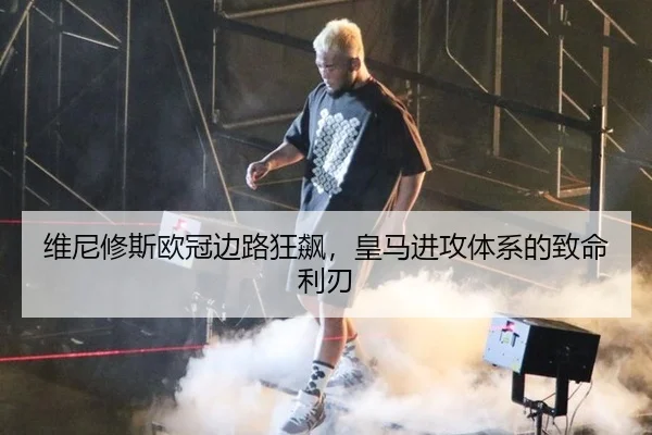 维尼修斯欧冠边路狂飙，皇马进攻体系的致命利刃