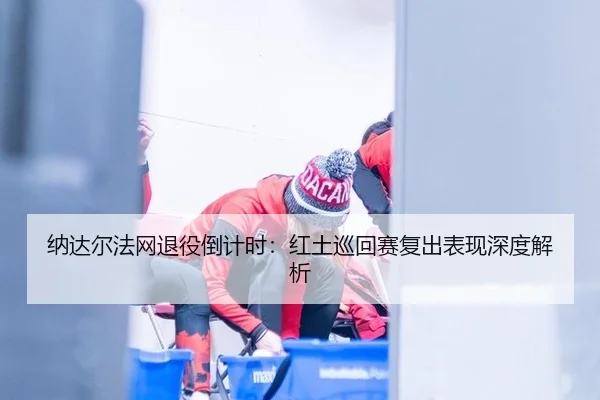 纳达尔法网退役倒计时：红土巡回赛复出表现深度解析