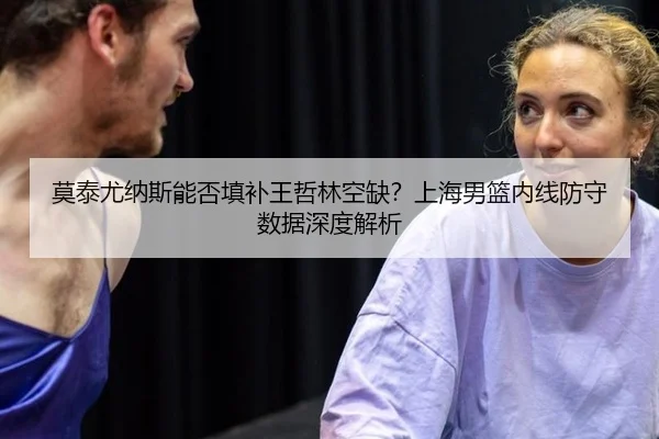 莫泰尤纳斯能否填补王哲林空缺？上海男篮内线防守数据深度解析