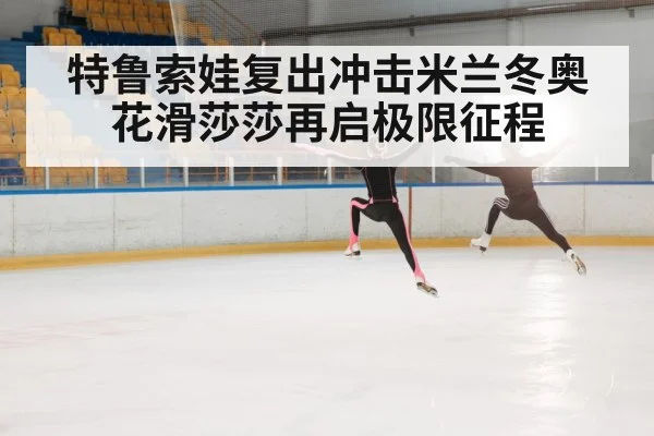特鲁索娃复出冲击米兰冬奥 花滑莎莎再启极限征程