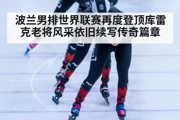 波兰男排世界联赛再度登顶库雷克老将风采依旧续写传奇篇章