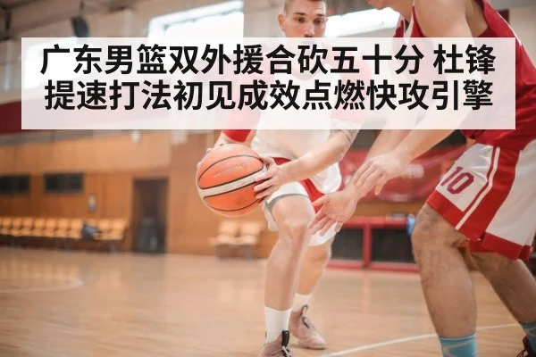 广东男篮双外援合砍五十分 杜锋提速打法初见成效点燃快攻引擎